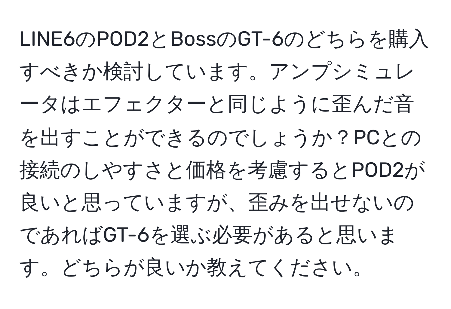 LINE6のPOD2とBossのGT-6のどちらを購入すべきか検討しています。アンプシミュレータはエフェクターと同じように歪んだ音を出すことができるのでしょうか？PCとの接続のしやすさと価格を考慮するとPOD2が良いと思っていますが、歪みを出せないのであればGT-6を選ぶ必要があると思います。どちらが良いか教えてください。