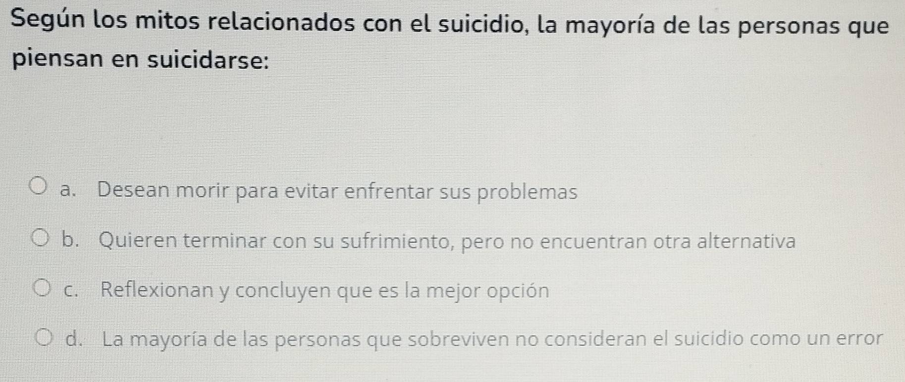 Según los mitos relacionados con el suicidio, la mayoría de las personas que
piensan en suicidarse:
a. Desean morir para evitar enfrentar sus problemas
b. Quieren terminar con su sufrimiento, pero no encuentran otra alternativa
c. Reflexionan y concluyen que es la mejor opción
d. La mayoría de las personas que sobreviven no consideran el suicidio como un error