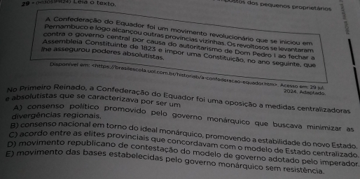 9 - (Hias ) Leis o texto.
postos dos pequenos proprietários 1
A Confederação do Equador foi um movimento revolucionário que se iniciou em
Pernambuco e logo alcançou outras províncias vizinhas. Os revoltosos se levantaram
contra o governo central por causa do autoritarismo de Dom Pedro I ão fechar a
Assembleia Constituinte de 1823 e impor uma Constituição, no ano seguinte, que
The assegurou poderes absolutistas.
Disponível em:. Acesso em: 29 jul 2024, Adaptado.
No Primeiro Reinado, a Confederação do Equador foi uma oposição a medidas centralizadoras
e absolutistas que se caracterizava por ser um
divergências regionais,
A) consenso político promovido pelo governo monárquico que buscava minimizar as
R) consenso nacional em torno do ideal monárquico, promovendo a estabilidade do novo Estado.
C) acordo entre as elites provinciais que concordavam com o modelo de Estado centralizado.
0) movimento republicano de contestação do modelo de governo adotado pelo imperador.
E) movimento das bases estabelecidas pelo governo monárquico sem resistência.