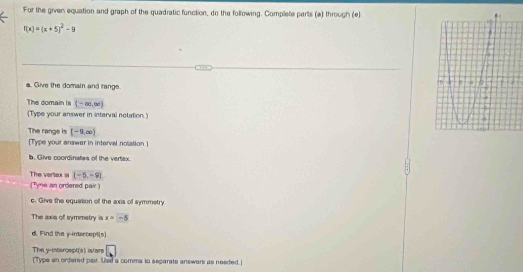 For the given equation and graph of the quadratic function, do the following. Complete parts (a) through (e)
f(x)=(x+5)^2-9
a. Give the domain and range. 
The domain is (-∈fty ,∈fty )
(Type your answer in interval notation.) 
The range is (-9,∈fty )
(Type your answer in interval notation.) 
b. Give coordinates of the vertex. 
The vertex is (-5,-9)
Tyne an ordered pair ) 
c. Give the equation of the axis of symmetry. 
The axis of symmetry is x=-5
d. Find the y-intercept(s) 
The y-intercept(s) is/are 
(Type an ordered pair. Use a comma to separate answers as needed.)