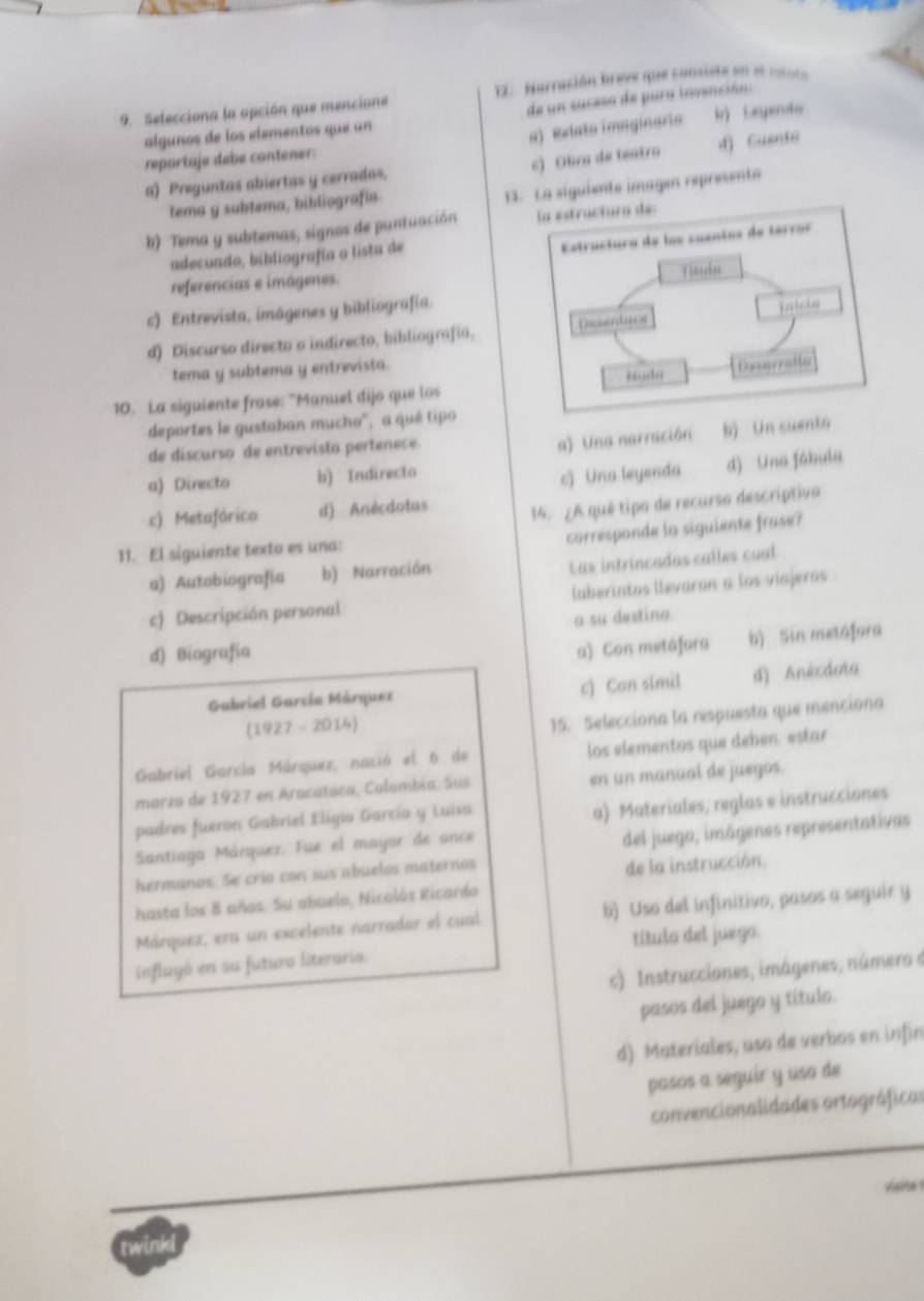 Selecciona la apción que mencione  12  Narración breve que consiste en el mioto
de un suceso de pura invención:
algunos de los elementos que un
a) Relato imaginario
repartaje debe contener: k) Lrpeto
c) Obra de teatro d Cuente
a) Preguntas abiertas y cerradas.
tema y subtema, bibliografía.
siguiente imagen represent
b) Tema y subtemas, signos de puntuación 
adecuado, bibliografía o lista de
referencias e imágenes.
c) Entrevista, imágenes y bibliografía.
d) Discurso directo o indirecto, bibliografía,
tema y subtema y entrevista.
10. La siguiente frase: "Manuel dijo que los
deportes le gustaban mucho'', a qué tipo
de discurso de entrevista pertenece.
a) Una narración b) Un cuen
a) Directo b) Indirecto
c) Una leyenda d) Una fábula
c) Metafárico d) Anécdotus 14. ¿A qué tipo de recurso descriptivo
corresponde la siguiente frase?
11. El siguiente texto es una:
a) Autobiografia b) Narración
Las intrincadas calles cual
c) Descripción personal laberintas llevaron a los viajeras
a su destino.
d) Biografía
a) Con mutáfora b) Sin metafora
Gabriel García Márquez c) Con s(mil d) Anécdoïa
(1927 - 2014)
15. Selecciona la respuesta que menciona
Gabriel García Márquez, nació el 6 de los elementos que debén. estar
marza de 1927 en Aracataca, Colombia. Sus en un manual de juegos.
padres fueron Gabriel Eligio García y Luisa
a) Materiales, reglas e instrucciones
Santiaga Márquez: Fue el mayor de ance
hermanos. Se crío con sus abuelos maternos del juego, imágenes representativas
de la instrucción.
hasta los 8 años. Su abuelo, Nicolás Ricardo
Márquez, era un excelente narrador el cual b) Uso del infinitivo, pasos a seguir y
influyó en su futuro literaria. título del juego.
c) Instrucciones, imágenes, número à
pasos del juego y título.
d) Materiales, uso de verbos en infin
pasos a seguir y uso de
convencionalidades ortográficas
Vsita