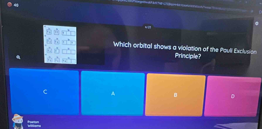 IU3WsFNsegp69wakF4v97NBN232BqsH=b81Q6aNδVXNCN7ag72
.
6/25
1
D
1 1 ↑ ↑ Which orbital shows a violation of the Pauli Exclusion
1 1 Principle?
1
↑4 1 6 7 1
a
B
D
Paeton
Williams