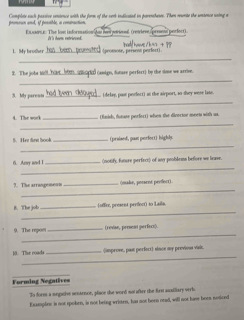 Complete each passive sentence with the form of the verb indicated in parentheses. Then rewrite the sentence using a 
pronoun and, if possible, a contraction. 
EXAMPLE: The lost information has been jetrisued. (retrieve, present perfect). 
It's been retrieved. 
1. My brother _(promote, present perfect). 
_ 
2.The jobs _(assign, future perfect) by the time we arrive. 
_ 
3. My parents _(delay, past perfect) at the airport, so they were late. 
_ 
4. The work _(finish, future perfect) when the director meets with us. 
_ 
5. Her first book _(praised, past perfect) highly. 
_ 
_ 
6. Amy and I _(notify, future perfect) of any problems before we leave. 
_ 
7. The arrangements _(make, present perfect). 
_ 
8. The job _(offer, present perfect) to Laila. 
_ 
9. The report _(revise, present perfect). 
_ 
10. The roads _(improve, past perfect) since my previous visit. 
_ 
Forming Negatives 
To form a negative sentence, place the word nøt after the first auxiliary verb. 
Examples: is not spoken, is not being written, has not been read, will not have been noticed