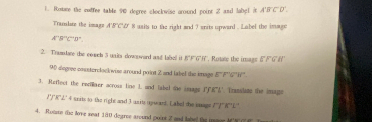 Rotate the coffee table 90 degree clockwise around point Z and label it A'B'C'D'. 
Translate the image A'B'C'D'8 units to the right and 7 units upward . Label the image
A''B''C''D''. 
2. Translate the couch 3 units downward and label it E°F°G H'. Rotate the image E°F'G'H'
90 degree counterclockwise around point Z and label the image E''F''G''H''
3. Reflect the recliner across line L and label the image 1° K'L'. Translate the image
I'J'J''K'L' 4 units to the right and 3 units upward. Label the image I''J''K''L''
4. Rotate the love seat 180 degree around point Z and labe! the image M'N'('0' T