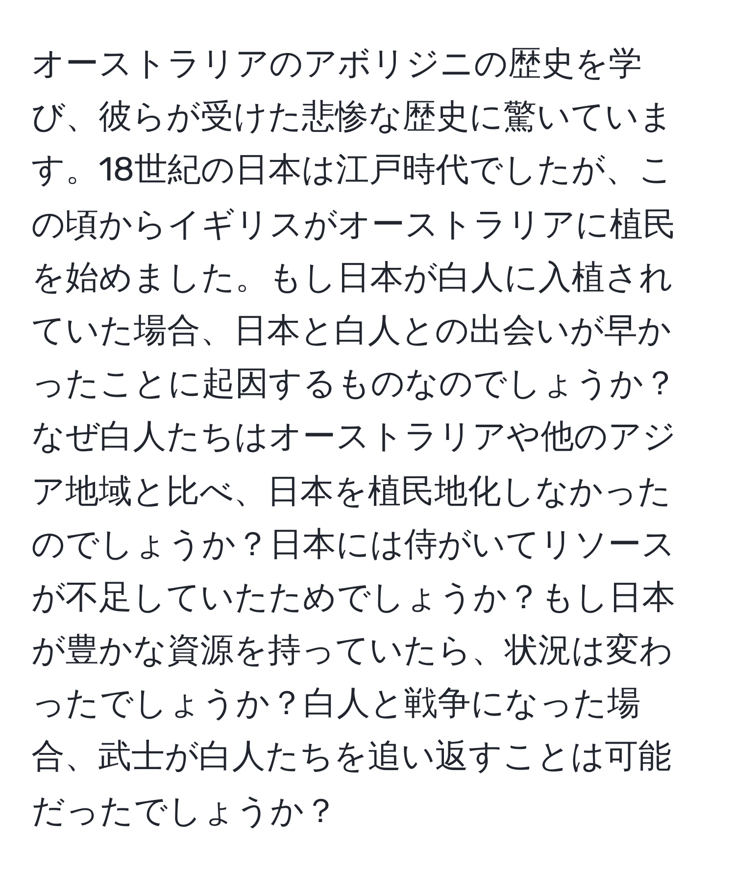 オーストラリアのアボリジニの歴史を学び、彼らが受けた悲惨な歴史に驚いています。18世紀の日本は江戸時代でしたが、この頃からイギリスがオーストラリアに植民を始めました。もし日本が白人に入植されていた場合、日本と白人との出会いが早かったことに起因するものなのでしょうか？なぜ白人たちはオーストラリアや他のアジア地域と比べ、日本を植民地化しなかったのでしょうか？日本には侍がいてリソースが不足していたためでしょうか？もし日本が豊かな資源を持っていたら、状況は変わったでしょうか？白人と戦争になった場合、武士が白人たちを追い返すことは可能だったでしょうか？