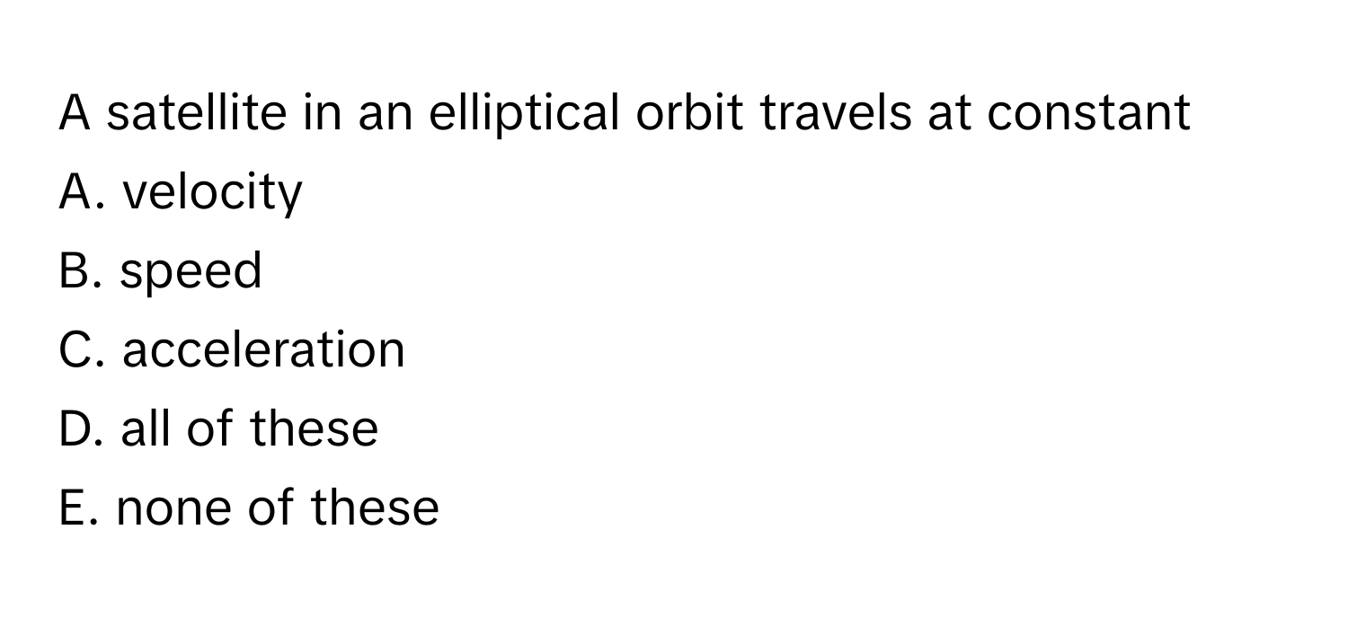 A satellite in an elliptical orbit travels at constant 
A. velocity
B. speed
C. acceleration
D. all of these
E. none of these