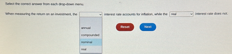 Select the correct answer from each drop-down menu.
When measuring the return on an investment, the interest rate accounts for inflation, while the real interest rate does not.
annual Reset Next
compounded
nominal
real