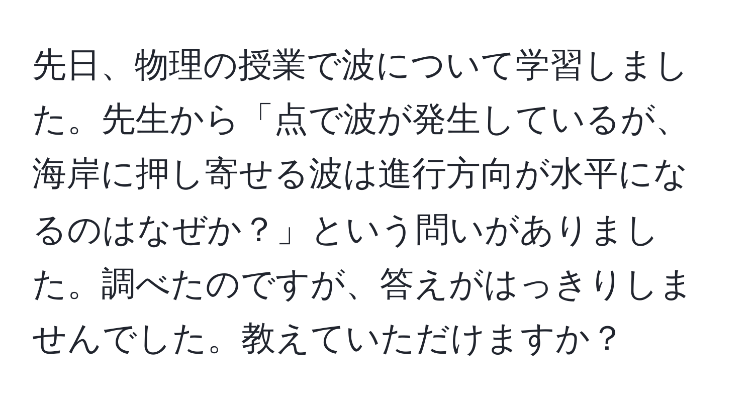 先日、物理の授業で波について学習しました。先生から「点で波が発生しているが、海岸に押し寄せる波は進行方向が水平になるのはなぜか？」という問いがありました。調べたのですが、答えがはっきりしませんでした。教えていただけますか？