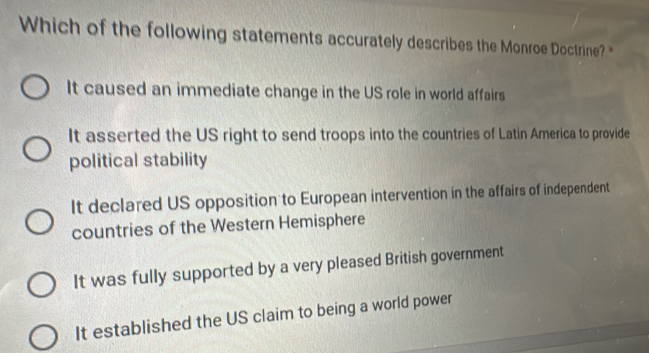 Which of the following statements accurately describes the Monroe Doctrine? "
It caused an immediate change in the US role in world affairs
It asserted the US right to send troops into the countries of Latin America to provide
political stability
It declared US opposition to European intervention in the affairs of independent
countries of the Western Hemisphere
It was fully supported by a very pleased British government
It established the US claim to being a world power