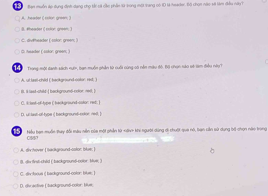 Bạn muốn áp dụng định dạng chọ tất cá các phần tử trong một trang có ID là header. Bộ chọn nào sẽ lâm điều này?
A. .header  color: green; 
B. #header  color: green; 
C. div#header  color: green; 
D. header  color: green; 
14 Trong một danh sách , bạn muồn phần tử cuối cúng có nền màu đỏ. Bộ chọn nào sẽ làm điều này?
A. ul:last-child  background-color: red; 
B. li:last-child  background-color: red; 
C. li:last-of-type  background-color: red; 
D. ul:last-of-type  background-color: red; 
T Nếu bạn muồn thay đổi màu nền của một phần tử khi người dùng di chuột qua nó, bạn cần sử dụng bộ chọn nào trong
CSS?
A. div:hover  background-color: blue; 
B. div:first-child  background-color: blue; 
C. div:focus  background-color: blue; 
D. div:active  background-color: blue;