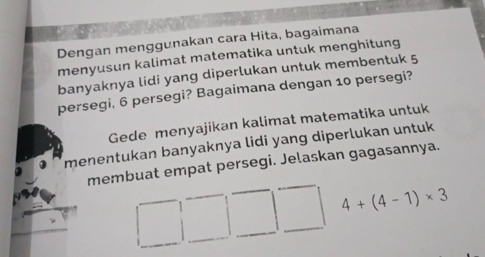 Dengan menggunakan cara Hita, bagaimana 
menyusun kalimat matematika untuk menghitung 
banyaknya lidi yang diperlukan untuk membentuk 5
persegi, 6 persegi? Bagaimana dengan 10 persegi? 
Gede menyajikan kalimat matematika untuk 
menentukan banyaknya lidi yang diperlukan untuk 
membuat empat persegi. Jelaskan gagasannya.
4+(4-1)* 3