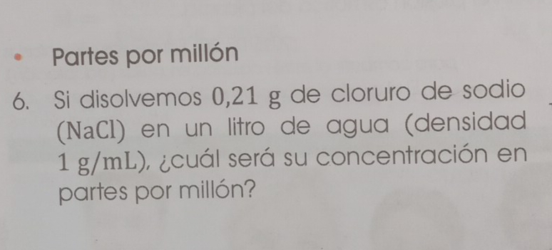 Partes por millón 
6. Si disolvemos 0,21 g de cloruro de sodio 
(NaCI) en un litro de agua (densidad
1 g/mL), ¿cuál será su concentración en 
partes por millón?