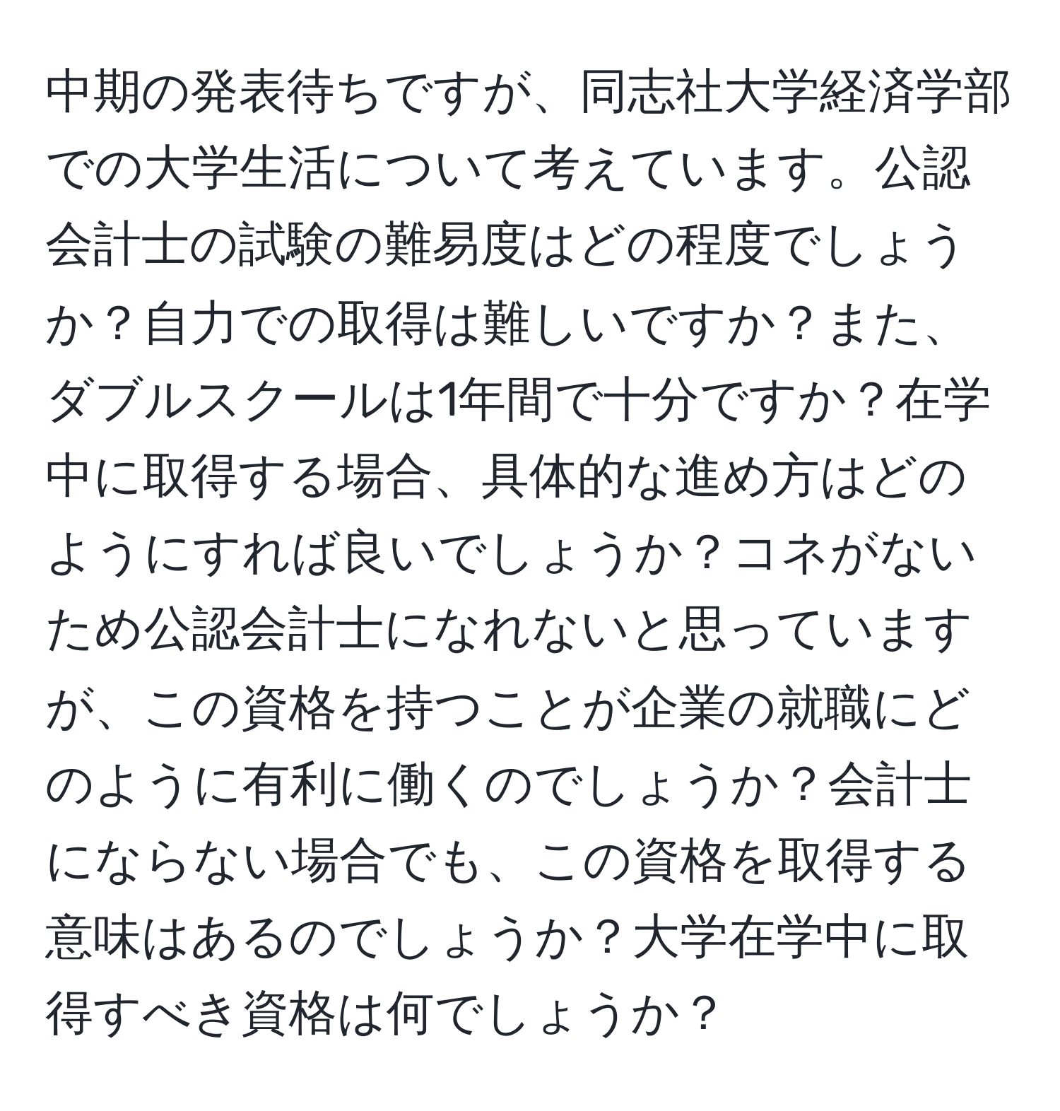 中期の発表待ちですが、同志社大学経済学部での大学生活について考えています。公認会計士の試験の難易度はどの程度でしょうか？自力での取得は難しいですか？また、ダブルスクールは1年間で十分ですか？在学中に取得する場合、具体的な進め方はどのようにすれば良いでしょうか？コネがないため公認会計士になれないと思っていますが、この資格を持つことが企業の就職にどのように有利に働くのでしょうか？会計士にならない場合でも、この資格を取得する意味はあるのでしょうか？大学在学中に取得すべき資格は何でしょうか？