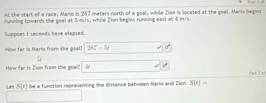 of 
At the start of a race, Mario is 287 meters north of a goal, while Zion is located at the goal. Mario begins 
running towards the goal at 5 m/s, while Zion begins running east at 4 m/s. 
Suppoes t seconds have elapsed. 
How far is Mario from the goal? 287-5t
sigma^4
How far is Zion from the goal? At
sigma^6
Part 2 of 
Let S(t) be a function representing the distance between Mario and Zion. S(t)=