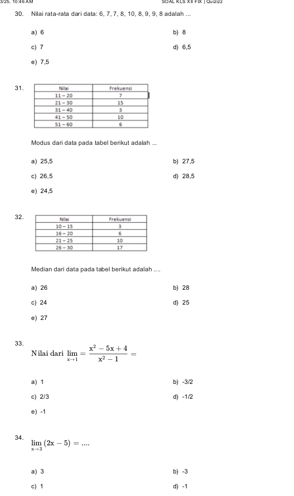 SOAL KLS XIIFIX | Quizizz
30. Nilai rata-rata dari data: 6, 7, 7, 8, 10, 8, 9, 9, 8 adalah ...
a) 6 b) 8
c) 7 d) 6, 5
e) 7,5
31
Modus dari data pada tabel berikut adalah ...
a) 25,5 b) 27,5
c) 26,5 d) 28,5
e) 24,5
32.
Median dari data pada tabel berikut adalah ....
a) 26 b) 28
c) 24 d) 25
e) 27
33. limlimits _xto 1= (x^2-5x+4)/x^2-1 =
Nilai dari
a) 1 b) -3/2
c) 2/3 d) -1/2
e) -1
34. limlimits _xto 3(2x-5)=...
a) 3 b) -3
c) 1 d) -1