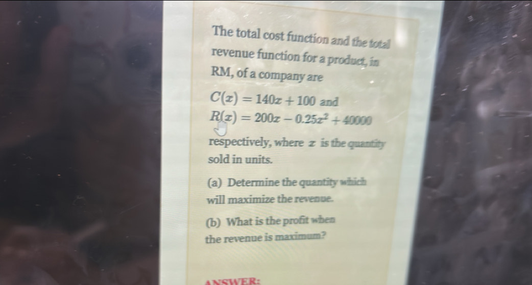 The total cost function and the total 
revenue function for a product, in
RM, of a company are
C(x)=140x+100 and
R(x)=200x-0.25x^2+40000
respectively, where z is the quantity 
sold in units. 
(a) Determine the quantity which 
will maximize the revenue. 
(b) What is the profit when 
the revenue is maximum?