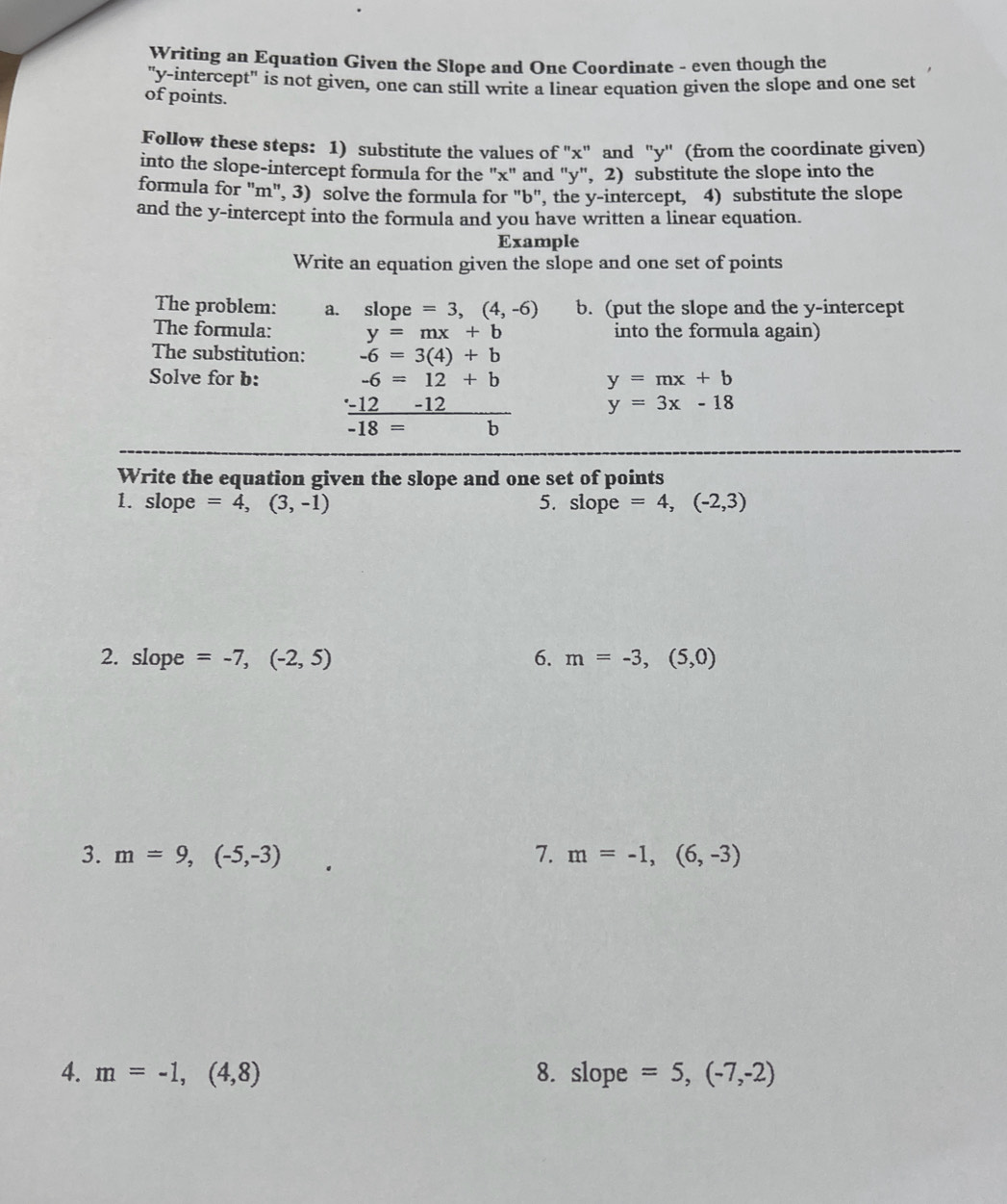 Writing an Equation Given the Slope and One Coordinate - even though the 
"y-intercept" is not given, one can still write a linear equation given the slope and one set 
of points. 
Follow these steps: 1) substitute the values of "x" and "y '' (from the coordinate given) 
into the slope-intercept formula for the "x" and "y", 2) substitute the slope into the 
formula for "m", 3) solve the formula for "b", the y-intercept, 4) substitute the slope 
and the y-intercept into the formula and you have written a linear equation. 
Example 
Write an equation given the slope and one set of points 
The problem: a. slope =3,(4,-6) b. (put the slope and the y-intercept 
The formula: y=mx+b into the formula again) 
The substitution: -6=3(4)+b
Solve for b: -6=12+b y=mx+b
 (-12-12)/-18=b  y=3x-18
Write the equation given the slope and one set of points 
1. slope =4,(3,-1) 5. slope =4,(-2,3)
2. slope =-7,(-2,5) 6. m=-3,(5,0)
3. m=9,(-5,-3) 7. m=-1,(6,-3)
4. m=-1,(4,8) 8. slope =5,(-7,-2)