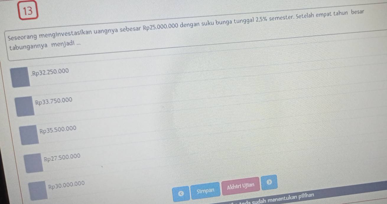 Seseorang menginvestasikan uangnya sebesar Rp25.000.000 dengan suku bunga tunggal 2,5% semester. Setelah empat tahun besar
tabungannya menjadi .... Rp32.250.000
Rp33.750.000
Rp35.500.000
Rp27.500.000
Rp30.000.000
Simpan Akhiri Ujian
da sudah menentukan pilihan