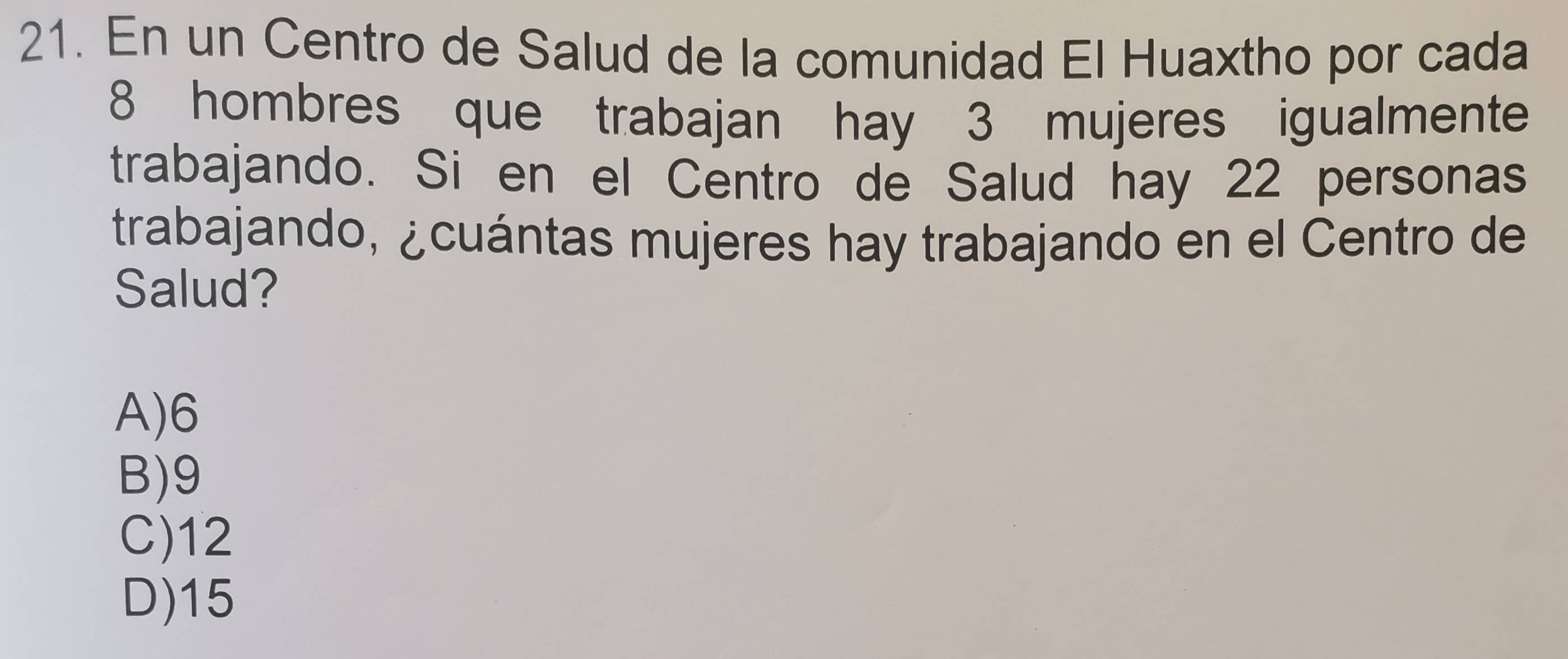 En un Centro de Salud de la comunidad El Huaxtho por cada
8 hombres que trabajan hay 3 mujeres igualmente
trabajando. Si en el Centro de Salud hay 22 personas
trabajando, ¿cuántas mujeres hay trabajando en el Centro de
Salud?
A) 6
B) 9
C) 12
D) 15