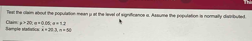 Thi 
Test the claim about the population mean μ at the level of significance α. Assume the population is normally distributed. 
Claim: mu >20; alpha =0.05; sigma =1.2
Sample statistics: x=20.3, n=50