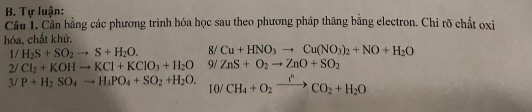 Tự luận: 
Cầu 1. Cần bằng các phương trình hóa học sau theo phương pháp thăng bằng electron. Chỉ rõ chất oxi 
hóa, chất khử. 
8/ 
1/ H_2S+SO_2to S+H_2O. Cu+HNO_3to Cu(NO_3)_2+NO+H_2O
2/ Cl_2+KOHto KCl+KClO_3+H_2O 9/ ZnS+O_2to ZnO+SO_2
3/ P+H_2SO_4to H_3PO_4+SO_2+H_2O. 10/ CH_4+O_2xrightarrow I°CO_2+H_2O