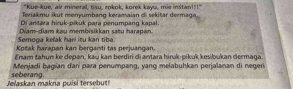 “Kue-kue, air mineral, tisu, rokok, korek kayu, mie instan!!!” 
Teriakmu ikut menyumbang keramaian di sekitar dermaga. 
Di antara hiruk-pikuk para penumpang kapal. 
Diam-diam kau membisikkan satu harapan. 
Semoga kelak hari itu kan tiba. 
Kotak harapan kan berganti tas perjuangan. 
Enam tahun ke depan, kau kan berdiri di antara hiruk-pikuk kesibukan dermaga. 
Menjadi bagian dari para penumpang, yang melabuhkan perjalanan di negeri 
seberang. 
Jelaskan makna puisi tersebut!