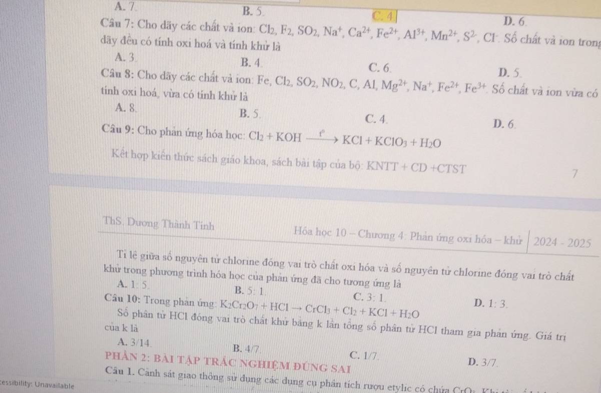 A. 7. B. 5. 694
D. 6
Câu 7: Cho dãy các chất và ion: Cl_2,F_2,SO_2,Na^+,Ca^(2+),Fe^(2+),Al^(3+),Mn^(2+),S^2 CF. Số chất và ion trong
dãy đều có tính oxi hoá và tính khử là
A. 3. B. 4 D. 5.
C. 6.
Câu 8: Cho dãy các chất và ion: Fe,Cl_2,SO_2,NO_2,C,Al,Mg^(2+),Na^+,Fe^(2+),Fe^(3+) Số chất và ion vừa có
tinh oxi hoá, vừa có tính khử là
A. 8. B. 5. C. 4.
Câu 9: Cho phản ứng hóa học: Cl_2+KOHxrightarrow fKCl+KClO_3+H_2O D. 6
Kết hợp kiển thức sách giáo khoa, sách bài tập cơ b' KNTT+CD+CTST
a bộ:
7
ThS. Dương Thành Tính  Hóa học 10 - Chương 4: Phản ứng oxi hóa - khử 2024-2025
Tỉ lệ giữa số nguyên tử chlorine đóng vai trò chất oxi hóa và số nguyên tử chlorine đóng vai trò chất
khử trong phương trình hóa học của phản ứng đã cho tương ứng là
A. 1:5. B. 5:1. C. 3:1. D. 1:3.
Câu 10: Trong phan ứng: K_2Cr_2O_7+HClto CrCl_3+Cl_2+KCl+H_2O
Số phân tử HCl đóng vai trò chất khử bảng k lần tổng số phân tử HCl tham gia phản ứng. Giá trị
cùa k là
A. 3/14. B. 4/7 C. 1/7 D. 3/7.
phần 2: bài tập trác nghiệm đùng sai
Câu 1. Cảnh sát giao thông sử dụng các dụng cụ phân tích rượu etylic có chứa CrQ  K 
essibility: Unavailable