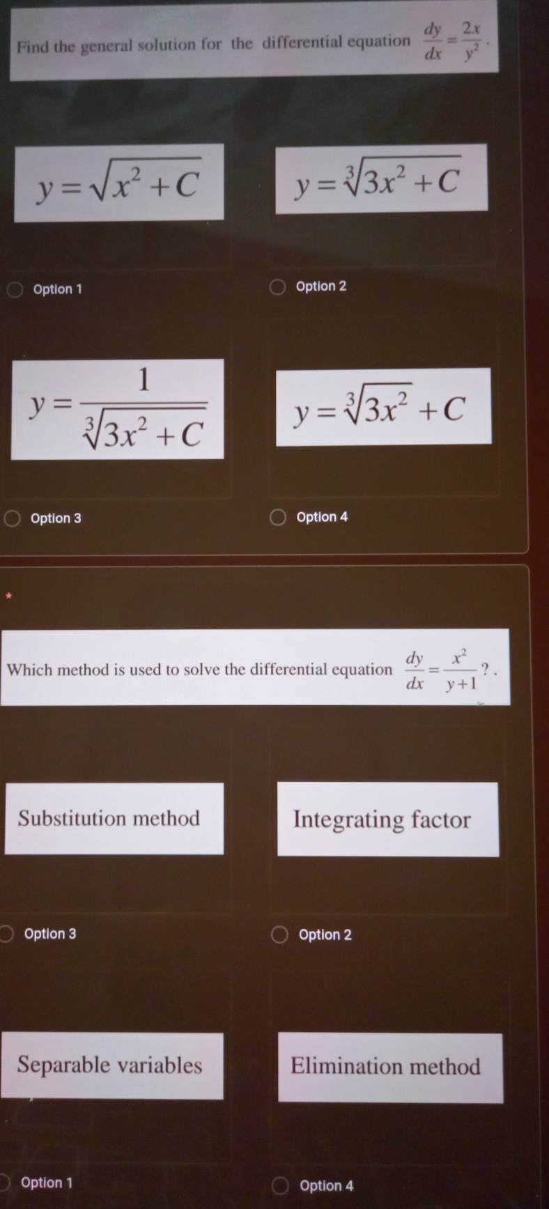 Find the general solution for the differential equation  dy/dx = 2x/y^2 .
y=sqrt(x^2+C)
y=sqrt[3](3x^2+C)
Option 1 Option 2
y= 1/sqrt[3](3x^2+C) 
y=sqrt[3](3x^2)+C
Option 3 Option 4
Which method is used to solve the differential equation  dy/dx = x^2/y+1 ?.
Substitution method Integrating factor
Option 3 Option 2
Separable variables Elimination method
Option 1 Option 4