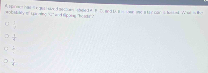 A spinner has 4 equal-sized sections labeled A, B, C, and D. It is spun and a fair coin is tossed. What is the
probability of spinning ' C ' and flipping "heads"?
 1/8 
 1/4 
 1/2 
 3/4 