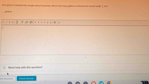 One gation of bueberres weighs about 6 pounds. About how many gallons of bluebertes would weigh  1/2  fors? 
gatons 
. 
Need help with this question? 
ext Question Check Answer