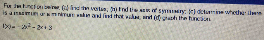 For the function below, (a) find the vertex; (b) find the axis of symmetry; (c) determine whether there 
is a maximum or a minimum value and find that value; and (d) graph the function.
f(x)=-2x^2-2x+3