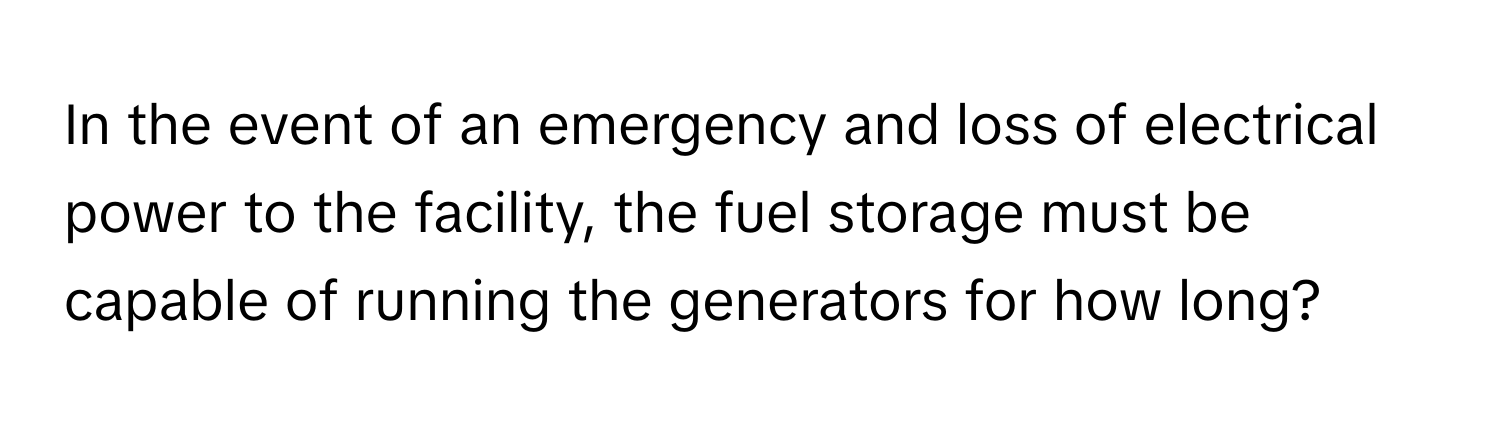 In the event of an emergency and loss of electrical power to the facility, the fuel storage must be capable of running the generators for how long?