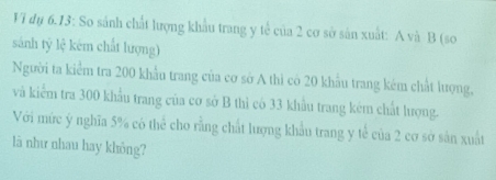 Vi dụ 6.13: So sánh chất lượng khẩu trang y tế của 2 cơ sở sản xuất: A và B (so 
sánh tỷ lệ kém chất lượng) 
Người ta kiểm tra 200 khẩu trang của cơ sở A thì có 20 khẩu trang kém chất lượng, 
và kiểm tra 300 khẩu trang của cơ sở B thì có 33 khẩu trang kêm chất lượng. 
Với mức ý nghĩa 5% có thể cho rằng chất lượng khẩu trang y tế của 2 cơ sở sản xuất 
là như nhau hay không?