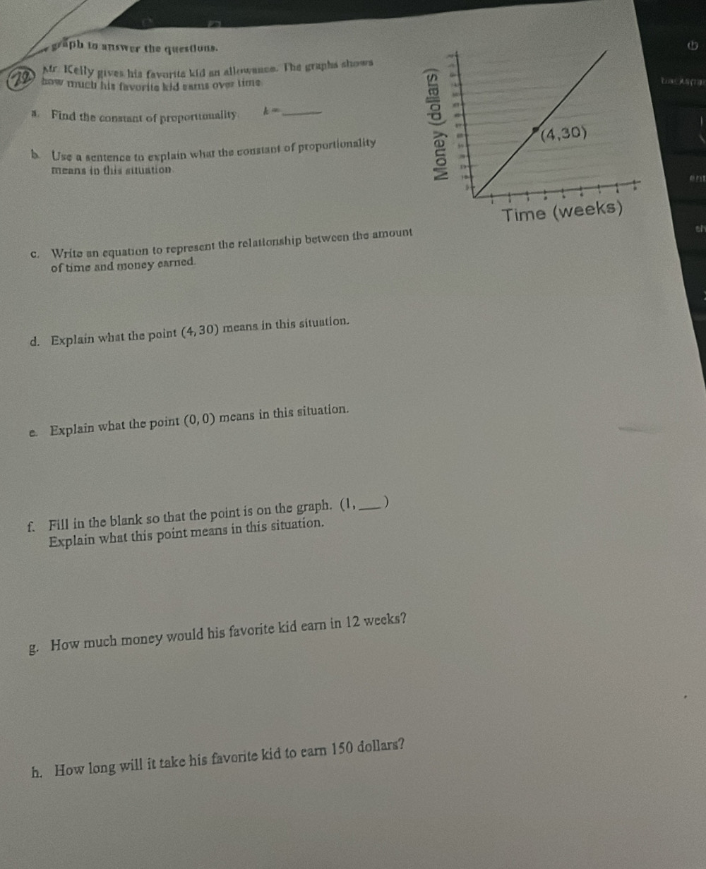 graph to answer the questions.
Mr. Kelly gives his favorita kid an allowance. The graphs shows
22  how much his favorite kid sams over time .
Eoa(778)
s. Find the constant of proportionality k= _
b Use a sentence to explain what the constant of proportionality
means in this situation
。
en
Time (we
c. Write an equation to represent the relationship between the amount
oh
of time and money earned.
d. Explain what the point (4,30) means in this situation.
e. Explain what the point (0,0) means in this situation.
f. Fill in the blank so that the point is on the graph. (1, _)
Explain what this point means in this situation.
g. How much money would his favorite kid earn in 12 weeks?
h. How long will it take his favorite kid to earn 150 dollars?