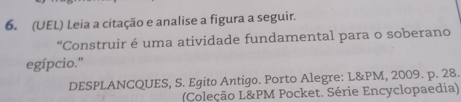 (UEL) Leia a citação e analise a figura a seguir. 
“Construir é uma atividade fundamental para o soberano 
egípcio." 
DESPLANCQUES, S. Egito Antigo. Porto Alegre: L&PM, 2009. p. 28. 
(Coleção L&PM Pocket. Série Encyclopaedia)