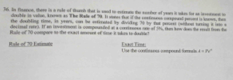 In finance, there is a rule of trumb that is ased to estimate the sember of years it takes for an investmest to 
couible in value, knowe as The Rulle of 70. It states that if the centinuees corspound percent is known, thes 
the doubling time, in years, can be estimnated by dividing 70 by tat percest (withost turning it isto s 
decinal rate). If an investrent is compouaded at a continsous rate of 5%, thm baw does the reslt from the 
Rule of 70 compare to the exact amoant of time it takes to double 
Rule of 70 Estimato Exact Time: 
Use the contissees compound formuals A=Pv°