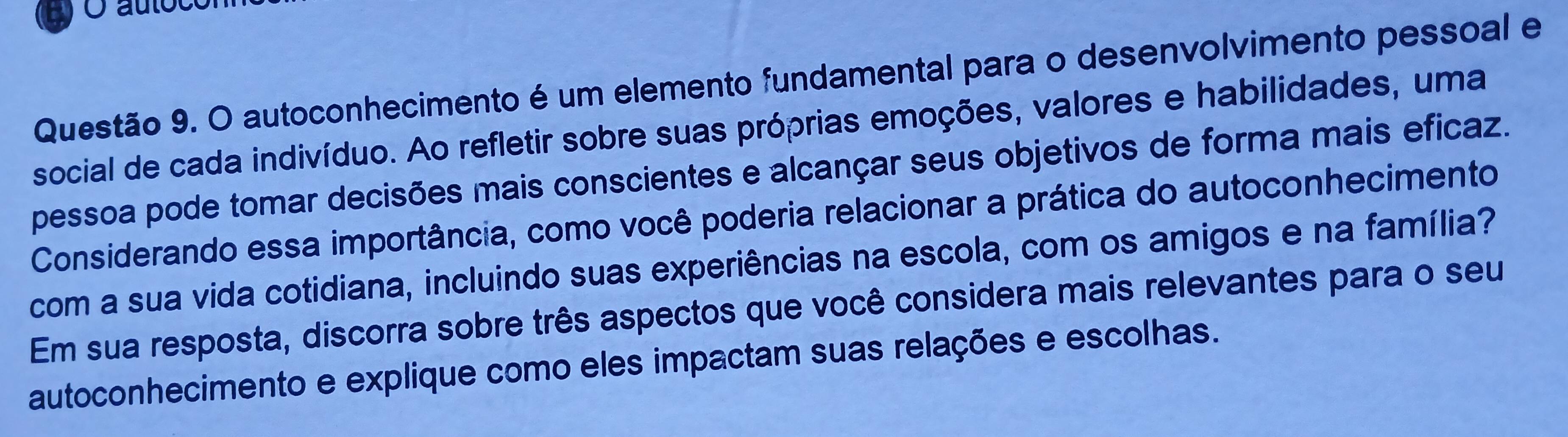 auloc 
Questão 9. O autoconhecimento é um elemento fundamental para o desenvolvimento pessoal e 
social de cada indivíduo. Ao refletir sobre suas próprias emoções, valores e habilidades, uma 
pessoa pode tomar decisões mais conscientes e alcançar seus objetivos de forma mais eficaz. 
Considerando essa importância, como você poderia relacionar a prática do autoconhecimento 
com a sua vida cotidiana, incluindo suas experiências na escola, com os amigos e na família? 
Em sua resposta, discorra sobre três aspectos que você considera mais relevantes para o seu 
autoconhecimento e explique como eles impactam suas relações e escolhas.