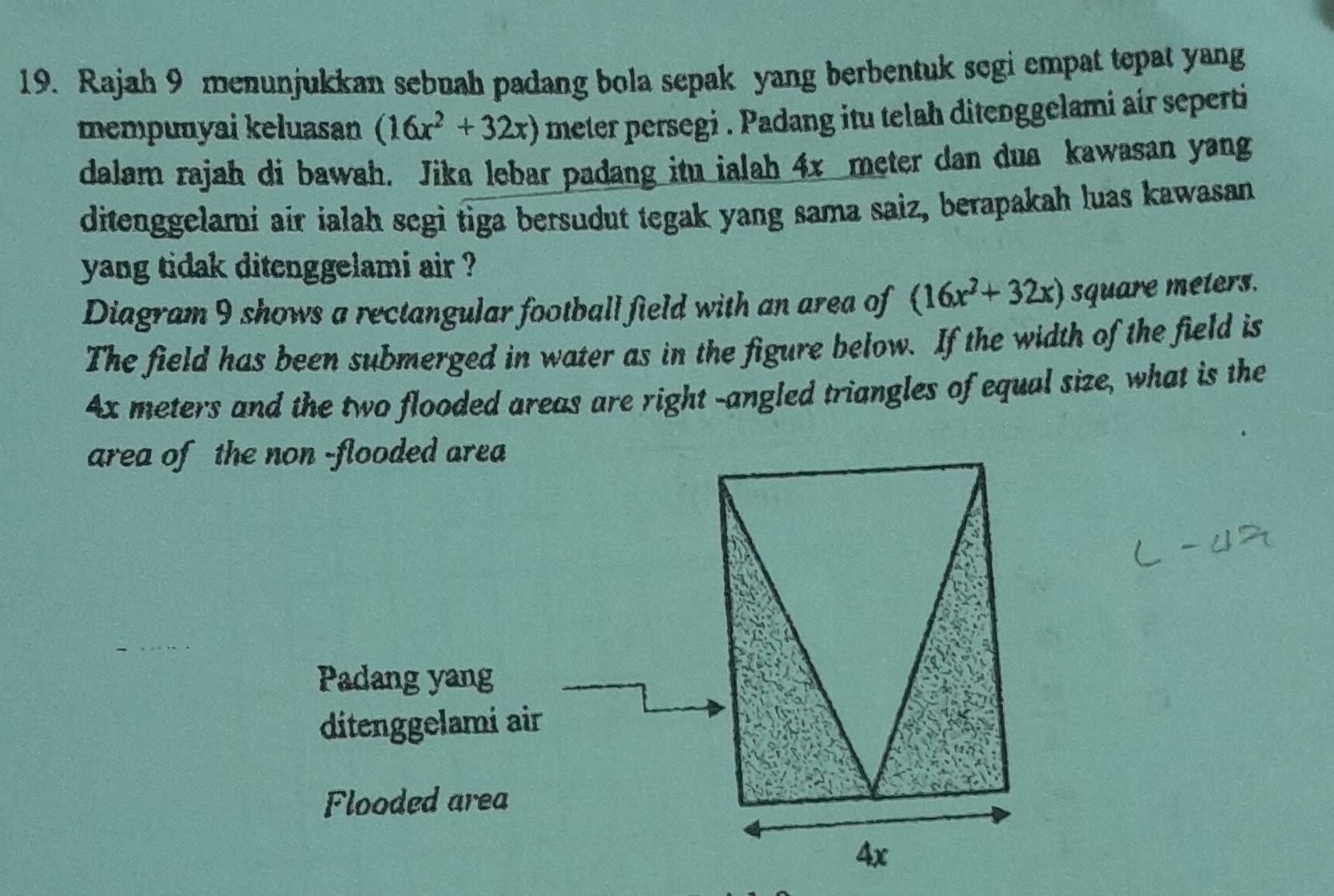 Rajah 9 menunjukkan sebuah padang bola sepak yang berbentuk segi empat tepat yang 
mempunyai keluasan (16x^2+32x) meter persegi . Padang itu telah ditenggelami air seperti 
dalam rajah di bawah. Jika lebar padang itu ialah 4x meter dan dua kawasan yang 
ditenggelami air ialah segi tiga bersudut tegak yang sama saiz, berapakah luas kawasan 
yang tidak ditenggelami air ? 
Diagram 9 shows a rectangular football field with an area of (16x^2+32x) square meters. 
The field has been submerged in water as in the figure below. If the width of the field is
4x meters and the two flooded areas are right -angled triangles of equal size, what is the 
area of the non -flooded area 
Padang yang 
ditenggelami air 
Flooded area
4x