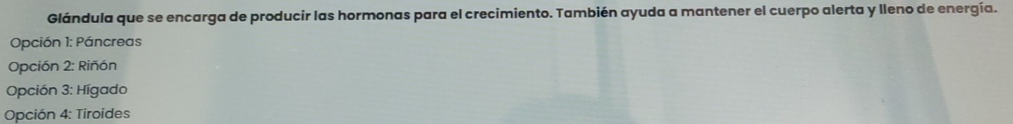 Glándula que se encarga de producir las hormonas para el crecimiento. También ayuda a mantener el cuerpo alerta y lleno de energía.
Opción 1: Páncreas
Opción 2: Riñón
Opción 3: Hígado
Opción 4: Tiroides