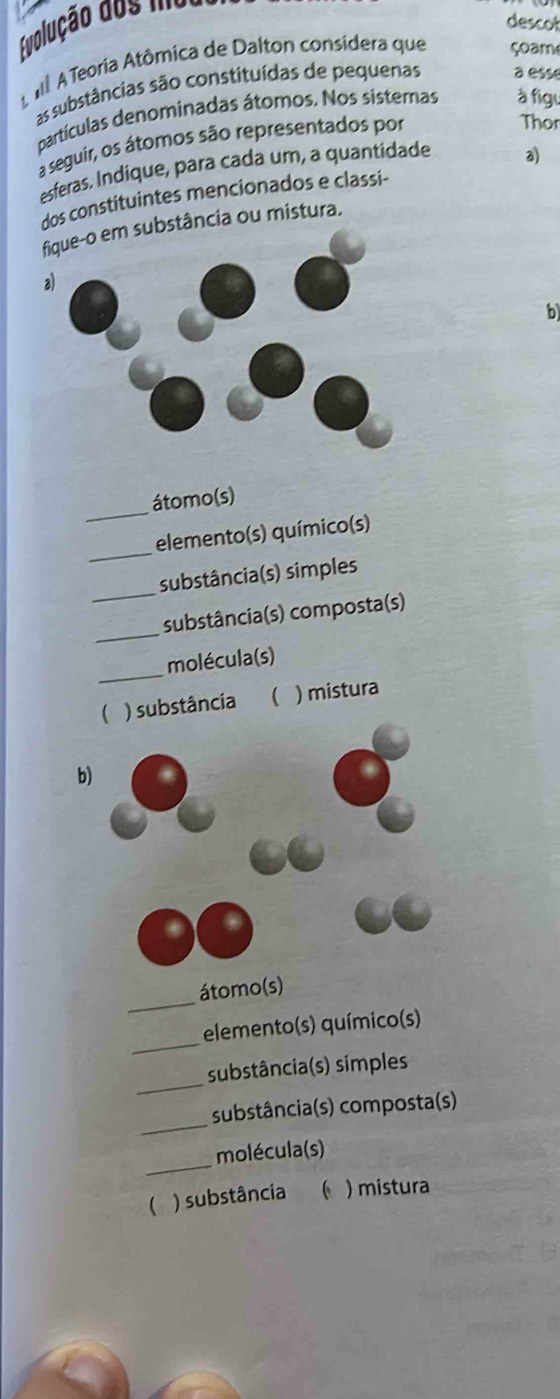 descot 
Evolução dos ma 
A Aê A Teoria Atômica de Dalton considera que çoam 
as substâncias são constituídas de pequenas a esse 
partículas denominadas átomos. Nos sistemas à figu 
a seguir, os átomos são representados por 
Thor 
esferas, Indique, para cada um, a quantidade 
dos constituintes mencionados e classi- a 
bstância ou mistura. 
b 
_ 
átomo(s) 
_ 
elemento(s) químico(s) 
_ 
substância(s) simples 
_ 
substância(s) composta(s) 
_ 
molécula(s) 
( ) substância ( ) mistura 
b) 
_ 
átomo(s) 
_ 
elemento(s) químico(s) 
_ 
substância(s) simples 
_ 
substância(s) composta(s) 
_ 
molécula(s) 
 ) substância  ) mistura