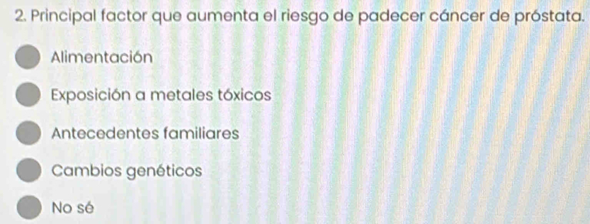 Principal factor que aumenta el riesgo de padecer cáncer de próstata.
Alimentación
Exposición a metales tóxicos
Antecedentes familiares
Cambios genéticos
No sé