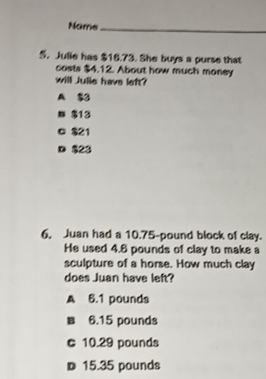 Name_
5. Julie has $16.73. She buys a purse that
casts $4.12. About how much money
will Julie have left?
A $3
$13
c $21
D $23
6. Juan had a 10.75-pound block of clay.
He used 4.8 pounds of clay to make a
sculpture of a horse. How much clay
does Juan have left?
A 6.1 pounds
■ 6.15 pounds
c 10.29 pounds
D 15.35 pounds