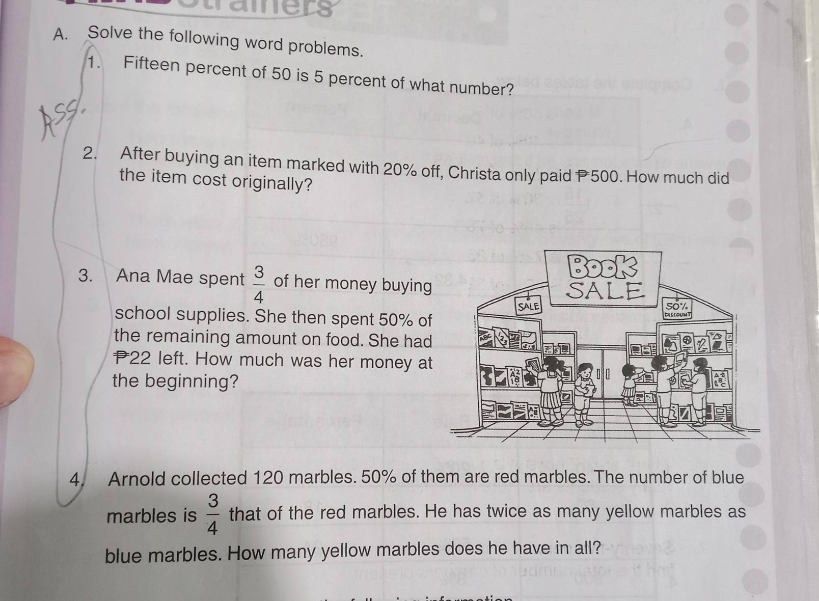 tramers 
A. Solve the following word problems. 
1. Fifteen percent of 50 is 5 percent of what number? 
2. After buying an item marked with 20% off, Christa only paid P500. How much did 
the item cost originally? 
3. Ana Mae spent  3/4  of her money buying 
school supplies. She then spent 50% of 
the remaining amount on food. She had
22 left. How much was her money at 
the beginning? 
4. Arnold collected 120 marbles. 50% of them are red marbles. The number of blue 
marbles is  3/4  that of the red marbles. He has twice as many yellow marbles as 
blue marbles. How many yellow marbles does he have in all?