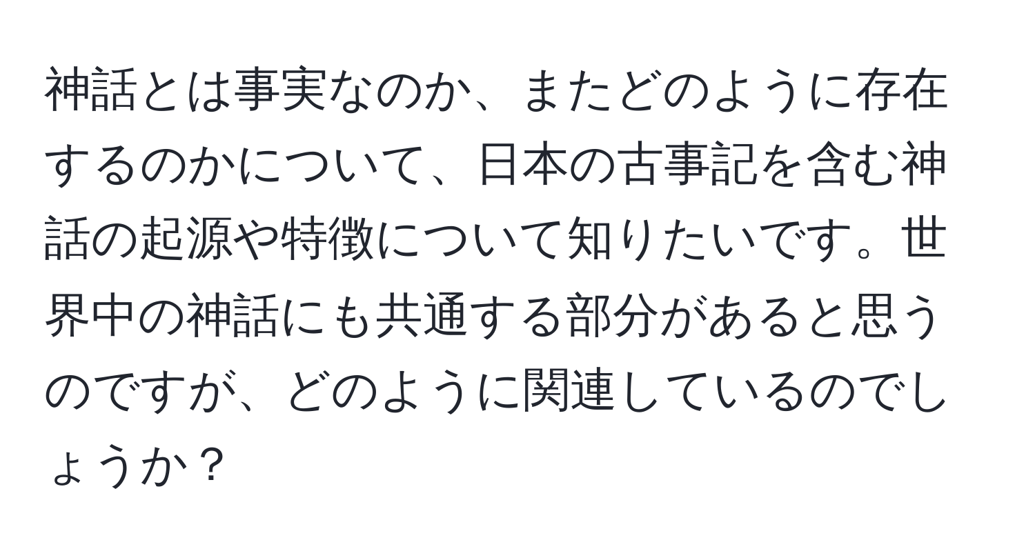 神話とは事実なのか、またどのように存在するのかについて、日本の古事記を含む神話の起源や特徴について知りたいです。世界中の神話にも共通する部分があると思うのですが、どのように関連しているのでしょうか？