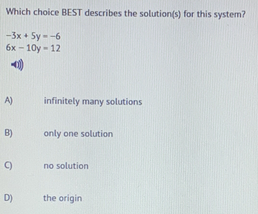 Which choice BEST describes the solution(s) for this system?
-3x+5y=-6
6x-10y=12
A) infinitely many solutions
B) only one solution
C) no solution
D) the origin