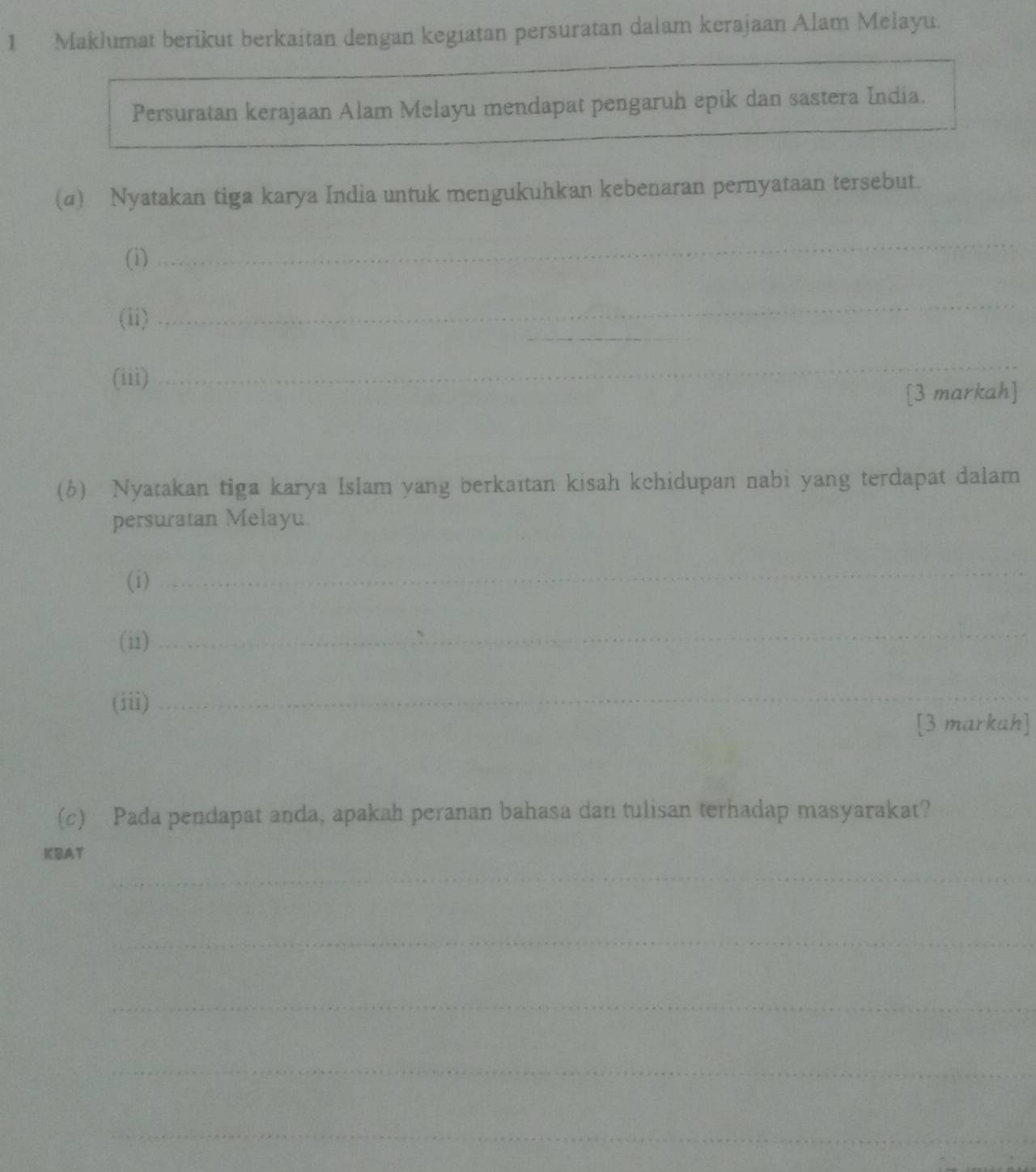 Maklumat berikut berkaitan dengan kegiatan persuratan dalam kerajaan Alam Melayu. 
Persuratan kerajaan Alam Melayu mendapat pengaruh epik dan sastera India. 
(a) Nyatakan tiga karya India untuk mengukuhkan kebenaran pernyataan tersebut. 
(i) 
_ 
_ 
(ii) 
_ 
(iii) 
_ 
[3 markah] 
(6) Nyatakan tiga karya Islam yang berkaïtan kisah kehidupan nabi yang terdapat dalam 
persuratan Melayu. 
(i) 
_ 
(ii) 
_ 
(iii)_ 
[3 markuh] 
(c) Pada pendapat anda, apakah peranan bahasa dan tulisan terhadap masyarakat? 
KBAT 
_ 
_ 
_ 
_ 
_