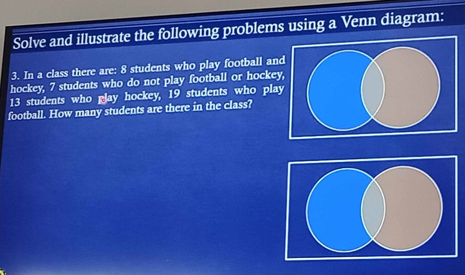 Solve and illustrate the following problems using a Venn diagram: 
3. In a class there are: 8 students who play football an 
hockey, 7 students who do not play football or hocke
13 students who glay hockey, 19 students who pla 
football. How many students are there in the class?