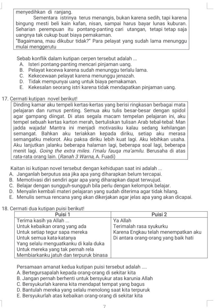 menyedihkan di ranjang.
Sementara istrinya terus menangis, bukan karena sedih, tapi karena
bingung mesti beli kain kafan, nisan, sampai harus bayar lunas kuburan.
Seharian perempuan itu pontang-panting cari utangan, tetapi tetap saja
uangnya tak cukup buat biaya pemakaman.
“Bagaimana, mau dikubur tidak?” Para pelayat yang sudah lama menunggu
mulai menggerutu
Sebab konflik dalam kutipan cerpen tersebut adalah ...
A. Isteri pontang-panting mencari pinjaman uang.
B. Pelayat kecewa karena sudah menunggu terlalu lama.
C. Kekecewaan pelayat karena menunggu jenazah.
D. Tidak mempunyai uang untuk biaya pemakaman.
E. Kekesalan seorang istri karena tidak mendapatkan pinjaman uang.
17. Cermati kutipan novel berikut!
Dinding kamar aku tempeli kertas-kertas yang berisi ringkasan berbagai mata
pelajaran dan rumus penting. Semua aku tulis besar-besar dengan spidol
agar gampang diingat. Di atas segala macam tempelan pelajaran ini, aku
tempel sebuah kertas karton merah, bertuliskan tulisan Arab tebal-tebal: Man
jadda wajada! Mantra ini menjadi motivasiku kalau sedang kehilangan
semangat. Bahkan aku teriakkan kepada diriku, setiap aku merasa
semangatku melorot. Aku paksa diriku lebih kuat lagi. Aku lebihkan usaha.
Aku lanjutkan jalanku beberapa halaman lagi, beberapa soal lagi, beberapa
menit lagi. Going the extra miles. I’malu fauqa ma’amilu. Berusaha di atas
rata-rata orang lain. (Ranah 3 Warna, A. Fuadi)
Kaitan isi kutipan novel tersebut dengan kehidupan saat ini adalah ...
A. Janganlah berputus asa jika apa yang diharapkan belum tercapai.
B. Memotivasi diri sendiri agar apa yang diharapkan dapat terwujud.
C. Belajar dengan sungguh-sungguh bila perlu dengan kelompok belajar.
D. Menyalin kembali materi pelajaran yang sudah diterima agar tidak hilang.
E. Menulis semua rencana yang akan dikerjakan agar jelas apa yang akan dicapai.
1
Persamaan amanat kedua kutipan puisi tersebut adalah ....
A. Bertegursapalah kepada orang-orang di sekitar kita
B. Jangan pernah berhenti untuk bersyukur atas karunia Allah
C. Bersyukurlah karena kita mendapat tempat yang bagus
D. Bantulah mereka yang selalu menolong saat kita terpuruk
E. Bersyukurlah atas kebaikan orang-orang di sekitar kita
7