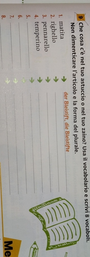 Che cosa c’è nel tuo astuccio o nel tuo zaino? Usa il vocabolario e scrivi 8 vocaboli. 
Non dimenticare l’articolo e la forma del plurale. 
1. matita der Bleistift, die Bleistifte_ 
_ 
2. righello 
_ 
_ 
3. pennarello 
4. temperino 
5. 
_ 
_ 
6. 
_ 
_ 
7._ 
_ 
8._ 
_ 
Me