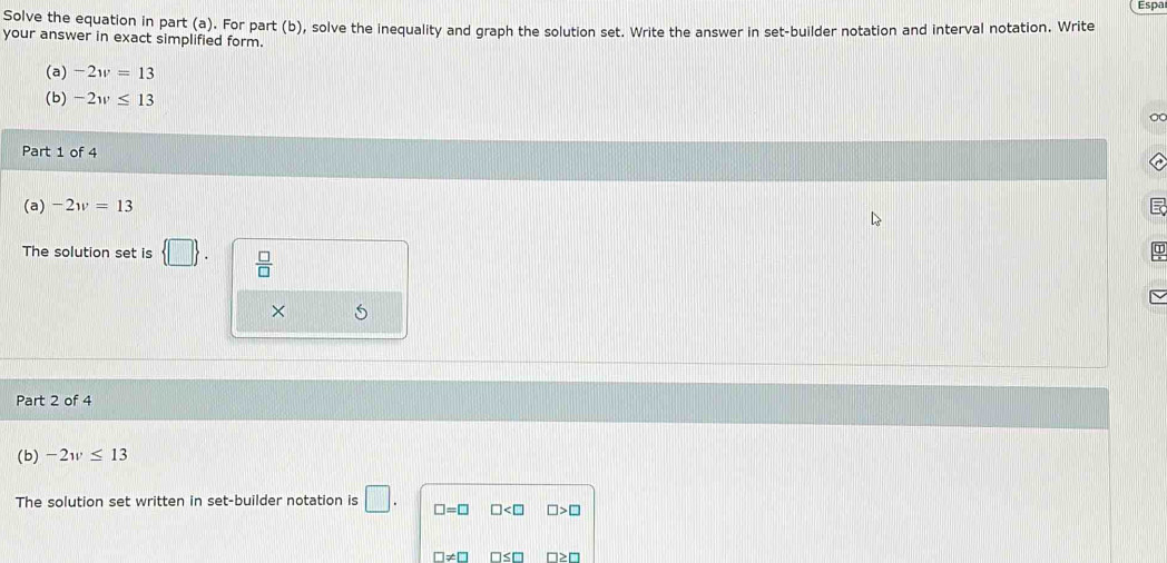 Espa 
Solve the equation in part (a). For part (b), solve the inequality and graph the solution set. Write the answer in set-builder notation and interval notation. Write 
your answer in exact simplified form. 
(a) -2w=13
(b) -2w≤ 13
O 
Part 1 of 4 
(a) -2w=13
The solution set is  □   □ /□  
× 
Part 2 of 4 
(b) -2w≤ 13
The solution set written in set-builder notation is □. □ =□ □ □ >□
□ != □ □ ≤ □ ≥ □